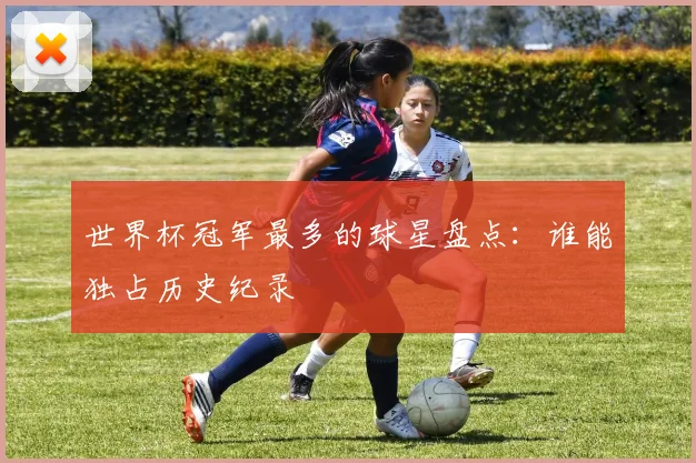 世界杯冠军最多的球星盘点:谁能独占历史纪录