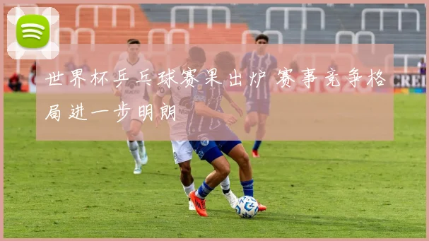 世界杯乒乓球赛果出炉 赛事竞争格局进一步明朗