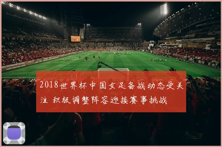 2018世界杯中国女足备战动态受关注 积极调整阵容迎接赛事挑战
