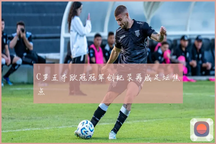 C罗五夺欧冠冠军创纪录再成足坛焦点