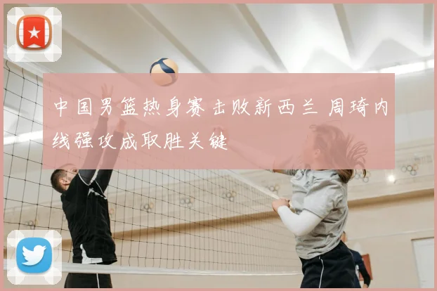 中国男篮热身赛击败新西兰 周琦内线强攻成取胜关键