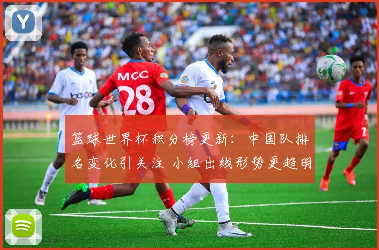 篮球世界杯积分榜更新:中国队排名变化引关注 小组出线形势更趋明朗