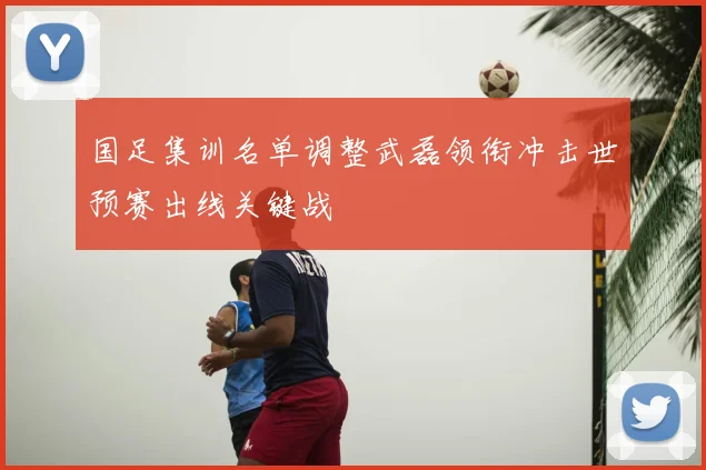 国足集训名单调整武磊领衔冲击世预赛出线关键战