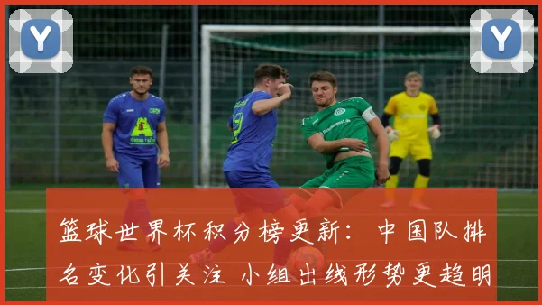 篮球世界杯积分榜更新：中国队排名变化引关注 小组出线形势更趋明朗