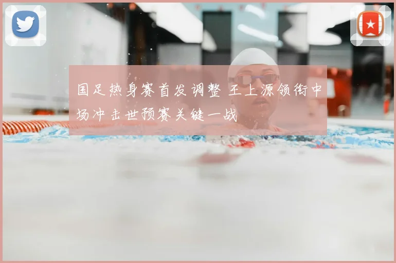 国足热身赛首发调整 王上源领衔中场冲击世预赛关键一战