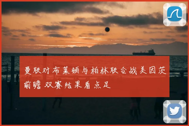曼联对布莱顿与柏林联合战美因茨前瞻 双赛结果看点足