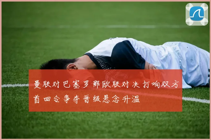 曼联对巴塞罗那欧联对决打响双方首回合争夺晋级悬念升温